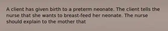 A client has given birth to a preterm neonate. The client tells the nurse that she wants to breast-feed her neonate. The nurse should explain to the mother that