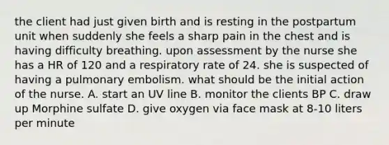 the client had just given birth and is resting in the postpartum unit when suddenly she feels a sharp pain in the chest and is having difficulty breathing. upon assessment by the nurse she has a HR of 120 and a respiratory rate of 24. she is suspected of having a pulmonary embolism. what should be the initial action of the nurse. A. start an UV line B. monitor the clients BP C. draw up Morphine sulfate D. give oxygen via face mask at 8-10 liters per minute