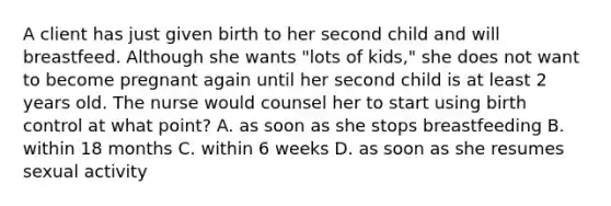 A client has just given birth to her second child and will breastfeed. Although she wants "lots of kids," she does not want to become pregnant again until her second child is at least 2 years old. The nurse would counsel her to start using birth control at what point? A. as soon as she stops breastfeeding B. within 18 months C. within 6 weeks D. as soon as she resumes sexual activity