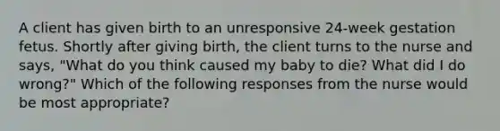 A client has given birth to an unresponsive 24-week gestation fetus. Shortly after giving birth, the client turns to the nurse and says, "What do you think caused my baby to die? What did I do wrong?" Which of the following responses from the nurse would be most appropriate?