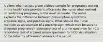 A client who has just given a blood sample for pregnancy testing in the health care provider's office asks the nurse what method of confirming pregnancy is the most accurate. The nurse explains the difference between presumptive symptoms, probable signs, and positive signs. What should the nurse mention as an example of a positive sign, which may be used to diagnose pregnancy? laboratory test of a urine specimen for hCG laboratory test of a blood serum specimen for hCG visualization of the fetus by ultrasound absence of a period