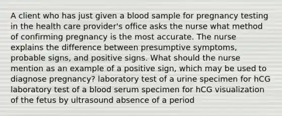 A client who has just given a blood sample for pregnancy testing in the health care provider's office asks the nurse what method of confirming pregnancy is the most accurate. The nurse explains the difference between presumptive symptoms, probable signs, and positive signs. What should the nurse mention as an example of a positive sign, which may be used to diagnose pregnancy? laboratory test of a urine specimen for hCG laboratory test of a blood serum specimen for hCG visualization of the fetus by ultrasound absence of a period