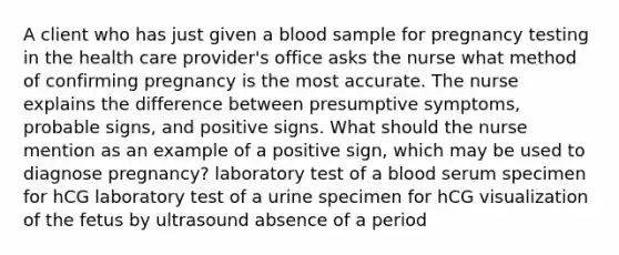 A client who has just given a blood sample for pregnancy testing in the health care provider's office asks the nurse what method of confirming pregnancy is the most accurate. The nurse explains the difference between presumptive symptoms, probable signs, and positive signs. What should the nurse mention as an example of a positive sign, which may be used to diagnose pregnancy? laboratory test of a blood serum specimen for hCG laboratory test of a urine specimen for hCG visualization of the fetus by ultrasound absence of a period