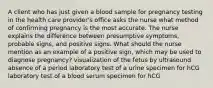 A client who has just given a blood sample for pregnancy testing in the health care provider's office asks the nurse what method of confirming pregnancy is the most accurate. The nurse explains the difference between presumptive symptoms, probable signs, and positive signs. What should the nurse mention as an example of a positive sign, which may be used to diagnose pregnancy? visualization of the fetus by ultrasound absence of a period laboratory test of a urine specimen for hCG laboratory test of a blood serum specimen for hCG