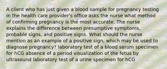 A client who has just given a blood sample for pregnancy testing in the health care provider's office asks the nurse what method of confirming pregnancy is the most accurate. The nurse explains the difference between presumptive symptoms, probable signs, and positive signs. What should the nurse mention as an example of a positive sign, which may be used to diagnose pregnancy? laboratory test of a blood serum specimen for hCG absence of a period visualization of the fetus by ultrasound laboratory test of a urine specimen for hCG