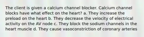 The client is given a calcium channel blocker. Calcium channel blocks have what effect on the heart? a. They increase the preload on the heart b. They decrease the velocity of electrical activity on the AV node c. They block the sodium channels in the heart muscle d. They cause vasoconstriction of coronary arteries