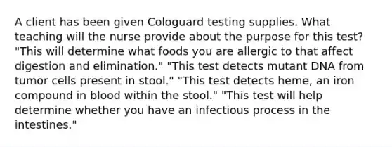 A client has been given Cologuard testing supplies. What teaching will the nurse provide about the purpose for this test? "This will determine what foods you are allergic to that affect digestion and elimination." "This test detects mutant DNA from tumor cells present in stool." "This test detects heme, an iron compound in blood within the stool." "This test will help determine whether you have an infectious process in the intestines."