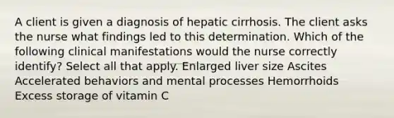 A client is given a diagnosis of hepatic cirrhosis. The client asks the nurse what findings led to this determination. Which of the following clinical manifestations would the nurse correctly identify? Select all that apply. Enlarged liver size Ascites Accelerated behaviors and mental processes Hemorrhoids Excess storage of vitamin C