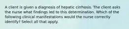 A client is given a diagnosis of hepatic cirrhosis. The client asks the nurse what findings led to this determination. Which of the following clinical manifestations would the nurse correctly identify? Select all that apply.