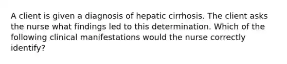 A client is given a diagnosis of hepatic cirrhosis. The client asks the nurse what findings led to this determination. Which of the following clinical manifestations would the nurse correctly identify?