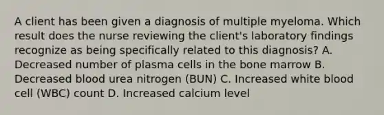 A client has been given a diagnosis of multiple myeloma. Which result does the nurse reviewing the client's laboratory findings recognize as being specifically related to this diagnosis? A. Decreased number of plasma cells in the bone marrow B. Decreased blood urea nitrogen (BUN) C. Increased white blood cell (WBC) count D. Increased calcium level