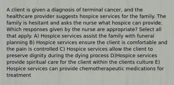 A client is given a diagnosis of terminal cancer, and the healthcare provider suggests hospice services for the family. The family is hesitant and asks the nurse what hospice can provide. Which responses given by the nurse are appropriate? Select all that apply. A) Hospice services assist the family with funeral planning B) Hospice services ensure the client is comfortable and the pain is controlled C) Hospice services allow the client to preserve dignity during the dying process D)Hospice services provide spiritual care for the client within the clients culture E) Hospice services can provide chemotherapeutic medications for treatment