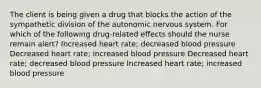 The client is being given a drug that blocks the action of the sympathetic division of the autonomic nervous system. For which of the following drug-related effects should the nurse remain alert? Increased heart rate; decreased blood pressure Decreased heart rate; increased blood pressure Decreased heart rate; decreased blood pressure Increased heart rate; increased blood pressure