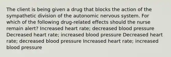 The client is being given a drug that blocks the action of the sympathetic division of the autonomic nervous system. For which of the following drug-related effects should the nurse remain alert? Increased heart rate; decreased blood pressure Decreased heart rate; increased blood pressure Decreased heart rate; decreased blood pressure Increased heart rate; increased blood pressure