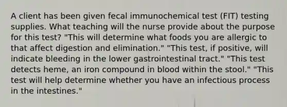 A client has been given fecal immunochemical test (FIT) testing supplies. What teaching will the nurse provide about the purpose for this test? "This will determine what foods you are allergic to that affect digestion and elimination." "This test, if positive, will indicate bleeding in the lower gastrointestinal tract." "This test detects heme, an iron compound in blood within the stool." "This test will help determine whether you have an infectious process in the intestines."