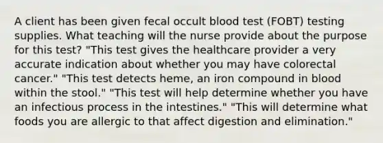 A client has been given fecal occult blood test (FOBT) testing supplies. What teaching will the nurse provide about the purpose for this test? "This test gives the healthcare provider a very accurate indication about whether you may have colorectal cancer." "This test detects heme, an iron compound in blood within the stool." "This test will help determine whether you have an infectious process in the intestines." "This will determine what foods you are allergic to that affect digestion and elimination."