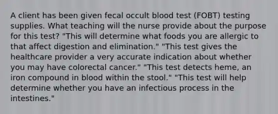 A client has been given fecal occult blood test (FOBT) testing supplies. What teaching will the nurse provide about the purpose for this test? "This will determine what foods you are allergic to that affect digestion and elimination." "This test gives the healthcare provider a very accurate indication about whether you may have colorectal cancer." "This test detects heme, an iron compound in blood within the stool." "This test will help determine whether you have an infectious process in the intestines."