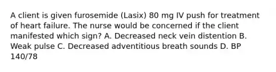 A client is given furosemide (Lasix) 80 mg IV push for treatment of heart failure. The nurse would be concerned if the client manifested which sign? A. Decreased neck vein distention B. Weak pulse C. Decreased adventitious breath sounds D. BP 140/78