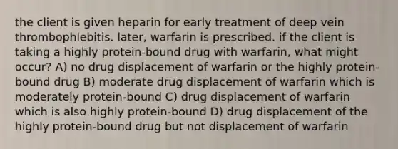 the client is given heparin for early treatment of deep vein thrombophlebitis. later, warfarin is prescribed. if the client is taking a highly protein-bound drug with warfarin, what might occur? A) no drug displacement of warfarin or the highly protein-bound drug B) moderate drug displacement of warfarin which is moderately protein-bound C) drug displacement of warfarin which is also highly protein-bound D) drug displacement of the highly protein-bound drug but not displacement of warfarin