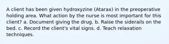 A client has been given hydroxyzine (Atarax) in the preoperative holding area. What action by the nurse is most important for this client? a. Document giving the drug. b. Raise the siderails on the bed. c. Record the client's vital signs. d. Teach relaxation techniques.