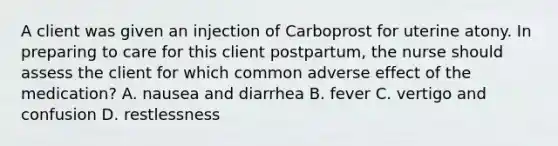 A client was given an injection of Carboprost for uterine atony. In preparing to care for this client postpartum, the nurse should assess the client for which common adverse effect of the medication? A. nausea and diarrhea B. fever C. vertigo and confusion D. restlessness