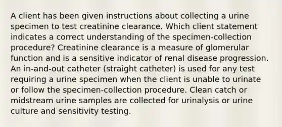 A client has been given instructions about collecting a urine specimen to test creatinine clearance. Which client statement indicates a correct understanding of the specimen-collection procedure? Creatinine clearance is a measure of glomerular function and is a sensitive indicator of renal disease progression. An in-and-out catheter (straight catheter) is used for any test requiring a urine specimen when the client is unable to urinate or follow the specimen-collection procedure. Clean catch or midstream urine samples are collected for urinalysis or urine culture and sensitivity testing.