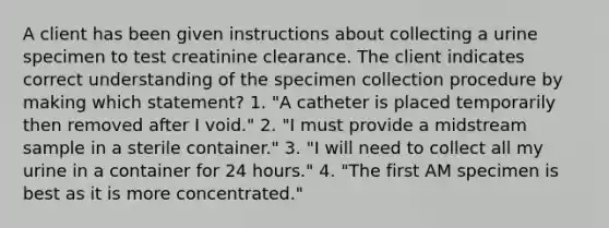 A client has been given instructions about collecting a urine specimen to test creatinine clearance. The client indicates correct understanding of the specimen collection procedure by making which statement? 1. "A catheter is placed temporarily then removed after I void." 2. "I must provide a midstream sample in a sterile container." 3. "I will need to collect all my urine in a container for 24 hours." 4. "The first AM specimen is best as it is more concentrated."