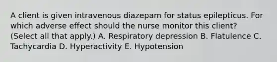 A client is given intravenous diazepam for status epilepticus. For which adverse effect should the nurse monitor this​ client? (Select all that​ apply.) A. Respiratory depression B. Flatulence C. Tachycardia D. Hyperactivity E. Hypotension