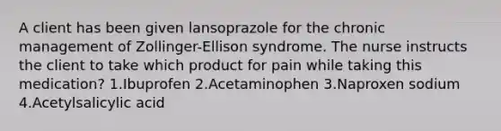 A client has been given lansoprazole for the chronic management of Zollinger-Ellison syndrome. The nurse instructs the client to take which product for pain while taking this medication? 1.Ibuprofen 2.Acetaminophen 3.Naproxen sodium 4.Acetylsalicylic acid