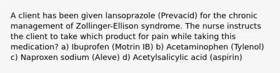 A client has been given lansoprazole (Prevacid) for the chronic management of Zollinger-Ellison syndrome. The nurse instructs the client to take which product for pain while taking this medication? a) Ibuprofen (Motrin IB) b) Acetaminophen (Tylenol) c) Naproxen sodium (Aleve) d) Acetylsalicylic acid (aspirin)