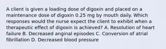 A client is given a loading dose of digoxin and placed on a maintenance dose of digoxin 0.25 mg by mouth daily. Which responses would the nurse expect the client to exhibit when a therapeutic effect of digoxin is achieved? A. Resolution of heart failure B. Decreased anginal episodes C. Conversion of atrial fibrillation D. Decreased blood pressure