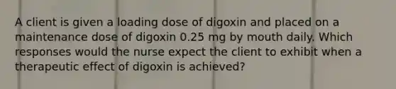 A client is given a loading dose of digoxin and placed on a maintenance dose of digoxin 0.25 mg by mouth daily. Which responses would the nurse expect the client to exhibit when a therapeutic effect of digoxin is achieved?