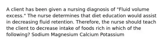 A client has been given a nursing diagnosis of "Fluid volume excess." The nurse determines that diet education would assist in decreasing fluid retention. Therefore, the nurse should teach the client to decrease intake of foods rich in which of the following? Sodium Magnesium Calcium Potassium