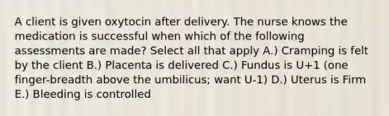 A client is given oxytocin after delivery. The nurse knows the medication is successful when which of the following assessments are made? Select all that apply A.) Cramping is felt by the client B.) Placenta is delivered C.) Fundus is U+1 (one finger-breadth above the umbilicus; want U-1) D.) Uterus is Firm E.) Bleeding is controlled