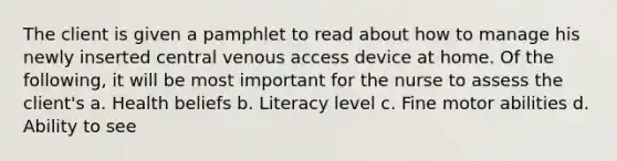 The client is given a pamphlet to read about how to manage his newly inserted central venous access device at home. Of the following, it will be most important for the nurse to assess the client's a. Health beliefs b. Literacy level c. Fine motor abilities d. Ability to see