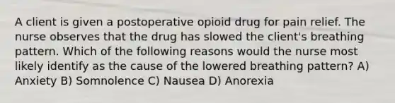 A client is given a postoperative opioid drug for pain relief. The nurse observes that the drug has slowed the client's breathing pattern. Which of the following reasons would the nurse most likely identify as the cause of the lowered breathing pattern? A) Anxiety B) Somnolence C) Nausea D) Anorexia