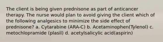 The client is being given prednisone as part of anticancer therapy. The nurse would plan to avoid giving the client which of the following analgesics to minimize the side effect of prednisone? a. Cytarabine (ARA-C) b. Acetaminophen(Tylenol) c. metochlopramide (plasil) d. acetylsalicylic acid(aspirin)