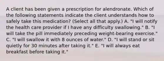 A client has been given a prescription for alendronate. Which of the following statements indicate the client understands how to safely take this medication? (Select all that apply.) A. "I will notify the health care provider if I have any difficulty swallowing." B. "I will take the pill immediately preceding weight-bearing exercise." C. "I will swallow it with 8 ounces of water." D. "I will stand or sit quietly for 30 minutes after taking it." E. "I will always eat breakfast before taking it."