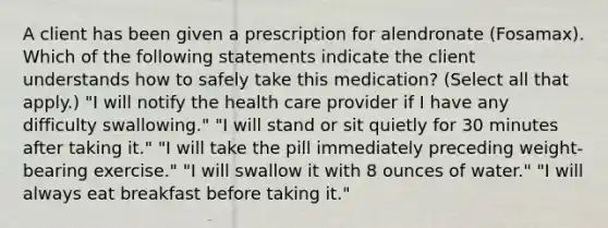 A client has been given a prescription for alendronate (Fosamax). Which of the following statements indicate the client understands how to safely take this medication? (Select all that apply.) "I will notify the health care provider if I have any difficulty swallowing." "I will stand or sit quietly for 30 minutes after taking it." "I will take the pill immediately preceding weight-bearing exercise." "I will swallow it with 8 ounces of water." "I will always eat breakfast before taking it."