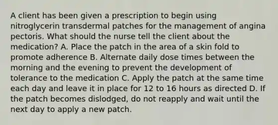 A client has been given a prescription to begin using nitroglycerin transdermal patches for the management of angina pectoris. What should the nurse tell the client about the medication? A. Place the patch in the area of a skin fold to promote adherence B. Alternate daily dose times between the morning and the evening to prevent the development of tolerance to the medication C. Apply the patch at the same time each day and leave it in place for 12 to 16 hours as directed D. If the patch becomes dislodged, do not reapply and wait until the next day to apply a new patch.