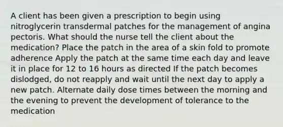 A client has been given a prescription to begin using nitroglycerin transdermal patches for the management of angina pectoris. What should the nurse tell the client about the medication? Place the patch in the area of a skin fold to promote adherence Apply the patch at the same time each day and leave it in place for 12 to 16 hours as directed If the patch becomes dislodged, do not reapply and wait until the next day to apply a new patch. Alternate daily dose times between the morning and the evening to prevent the development of tolerance to the medication