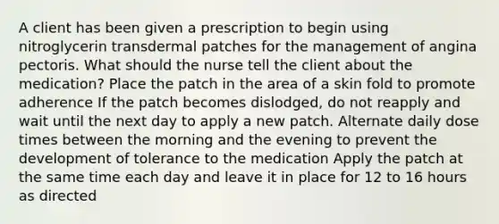 A client has been given a prescription to begin using nitroglycerin transdermal patches for the management of angina pectoris. What should the nurse tell the client about the medication? Place the patch in the area of a skin fold to promote adherence If the patch becomes dislodged, do not reapply and wait until the next day to apply a new patch. Alternate daily dose times between the morning and the evening to prevent the development of tolerance to the medication Apply the patch at the same time each day and leave it in place for 12 to 16 hours as directed