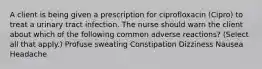 A client is being given a prescription for ciprofloxacin (Cipro) to treat a urinary tract infection. The nurse should warn the client about which of the following common adverse reactions? (Select all that apply.) Profuse sweating Constipation Dizziness Nausea Headache