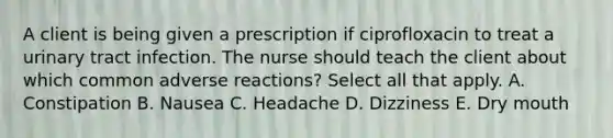 A client is being given a prescription if ciprofloxacin to treat a urinary tract infection. The nurse should teach the client about which common adverse reactions? Select all that apply. A. Constipation B. Nausea C. Headache D. Dizziness E. Dry mouth