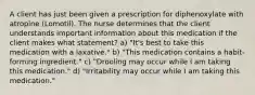 A client has just been given a prescription for diphenoxylate with atropine (Lomotil). The nurse determines that the client understands important information about this medication if the client makes what statement? a) "It's best to take this medication with a laxative." b) "This medication contains a habit-forming ingredient." c) "Drooling may occur while I am taking this medication." d) "Irritability may occur while I am taking this medication."