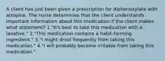 A client has just been given a prescription for diphenoxylate with atropine. The nurse determines that the client understands important information about this medication if the client makes what statement? 1."It's best to take this medication with a laxative." 2."This medication contains a habit-forming ingredient." 3."I might drool frequently from taking this medication." 4."I will probably become irritable from taking this medication."