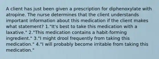 A client has just been given a prescription for diphenoxylate with atropine. The nurse determines that the client understands important information about this medication if the client makes what statement? 1."It's best to take this medication with a laxative." 2."This medication contains a habit-forming ingredient." 3."I might drool frequently from taking this medication." 4."I will probably become irritable from taking this medication."