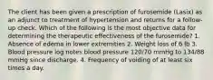 The client has been given a prescription of furosemide (Lasix) as an adjunct to treatment of hypertension and returns for a follow-up check. Which of the following is the most objective data for determining the therapeutic effectiveness of the furosemide? 1. Absence of edema in lower extremities 2. Weight loss of 6 lb 3. Blood pressure log notes blood pressure 120/70 mmHg to 134/88 mmHg since discharge. 4. Frequency of voiding of at least six times a day.