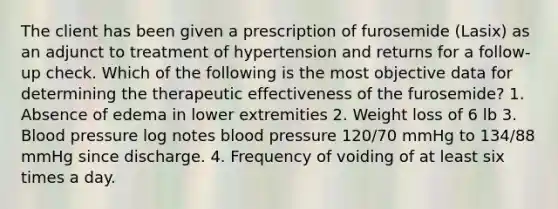 The client has been given a prescription of furosemide (Lasix) as an adjunct to treatment of hypertension and returns for a follow-up check. Which of the following is the most objective data for determining the therapeutic effectiveness of the furosemide? 1. Absence of edema in lower extremities 2. Weight loss of 6 lb 3. Blood pressure log notes blood pressure 120/70 mmHg to 134/88 mmHg since discharge. 4. Frequency of voiding of at least six times a day.