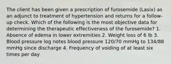 The client has been given a prescription of furosemide (Lasix) as an adjunct to treatment of hypertension and returns for a follow-up check. Which of the following is the most objective data for determining the therapeutic effectiveness of the furosemide? 1. Absence of edema in lower extremities 2. Weight loss of 6 lb 3. Blood pressure log notes blood pressure 120/70 mmHg to 134/88 mmHg since discharge 4. Frequency of voiding of at least six times per day